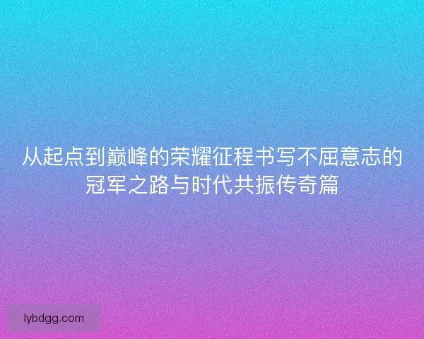 从起点到巅峰的荣耀征程书写不屈意志的冠军之路与时代共振传奇篇