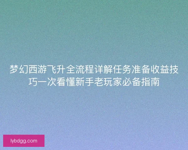 梦幻西游飞升全流程详解任务准备收益技巧一次看懂新手老玩家必备指南