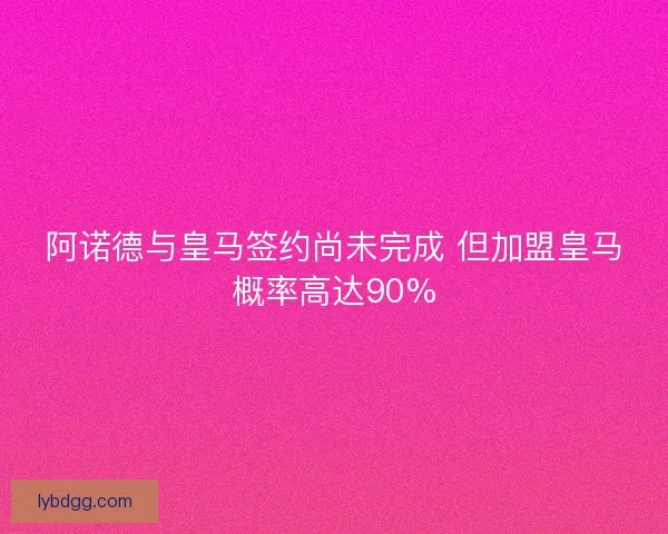 阿诺德与皇马签约尚未完成 但加盟皇马概率高达90%