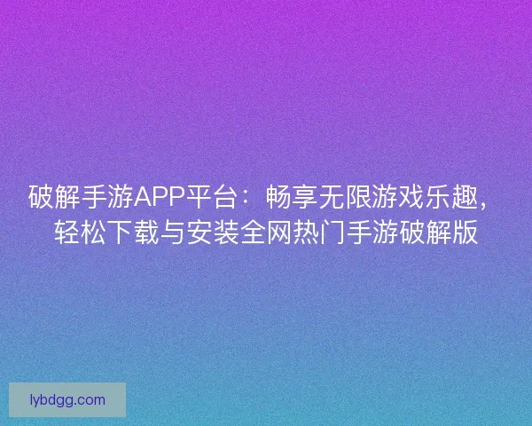 破解手游APP平台：畅享无限游戏乐趣，轻松下载与安装全网热门手游破解版