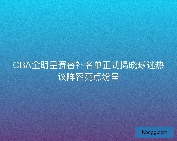 CBA全明星赛替补名单正式揭晓球迷热议阵容亮点纷呈