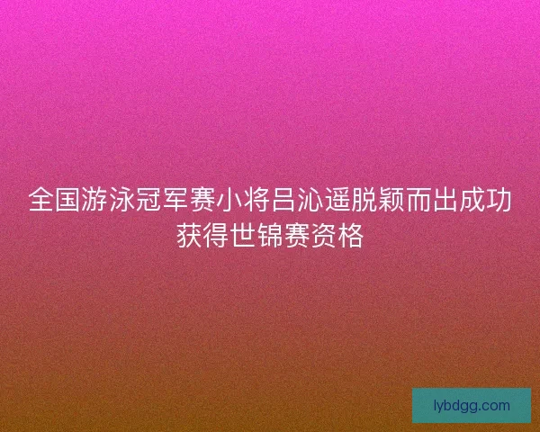 全国游泳冠军赛小将吕沁遥脱颖而出成功获得世锦赛资格
