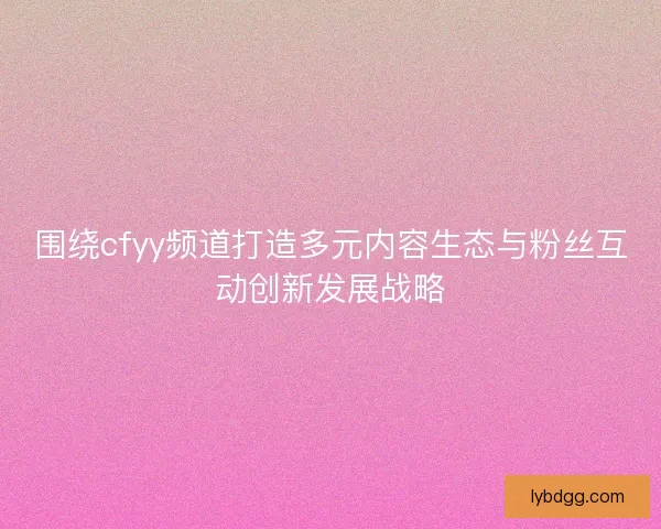 围绕cfyy频道打造多元内容生态与粉丝互动创新发展战略