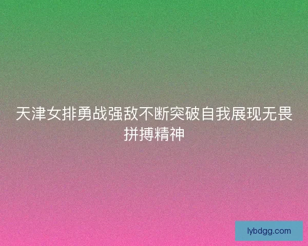 天津女排勇战强敌不断突破自我展现无畏拼搏精神
