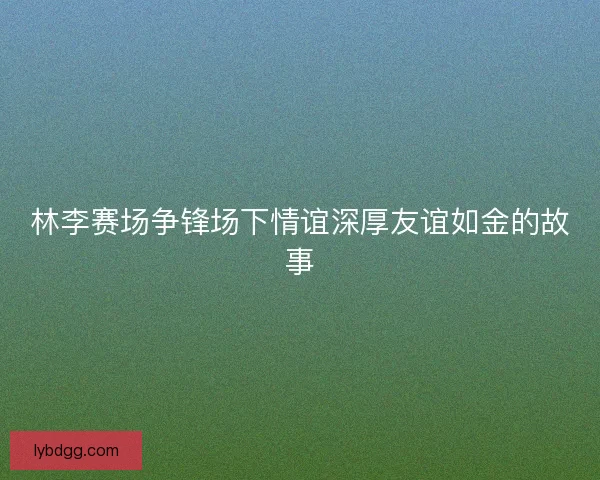 林李赛场争锋场下情谊深厚友谊如金的故事