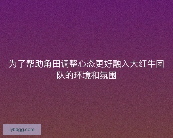 为了帮助角田调整心态更好融入大红牛团队的环境和氛围