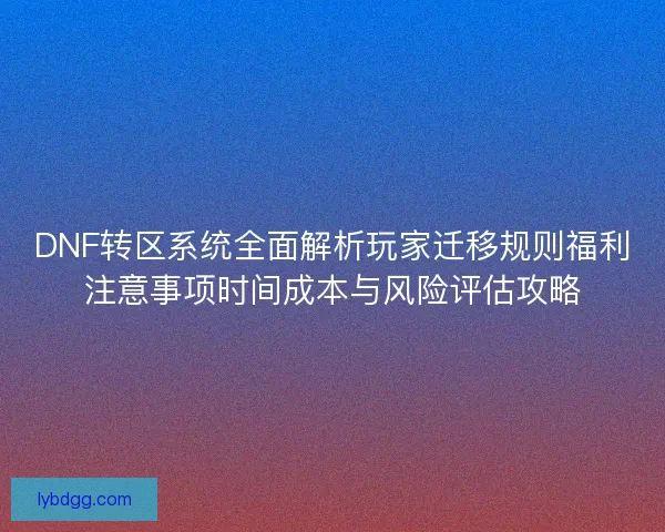 DNF转区系统全面解析玩家迁移规则福利注意事项时间成本与风险评估攻略