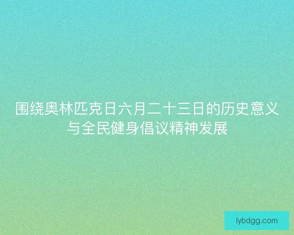 围绕奥林匹克日六月二十三日的历史意义与全民健身倡议精神发展