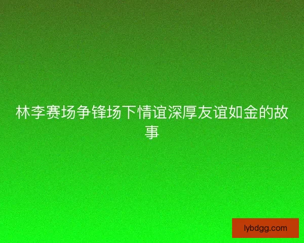 林李赛场争锋场下情谊深厚友谊如金的故事
