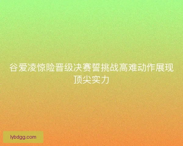 谷爱凌惊险晋级决赛誓挑战高难动作展现顶尖实力