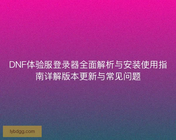 DNF体验服登录器全面解析与安装使用指南详解版本更新与常见问题