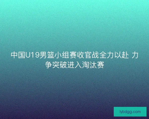 中国U19男篮小组赛收官战全力以赴 力争突破进入淘汰赛