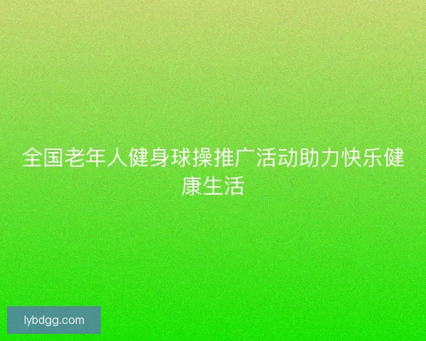 全国老年人健身球操推广活动助力快乐健康生活