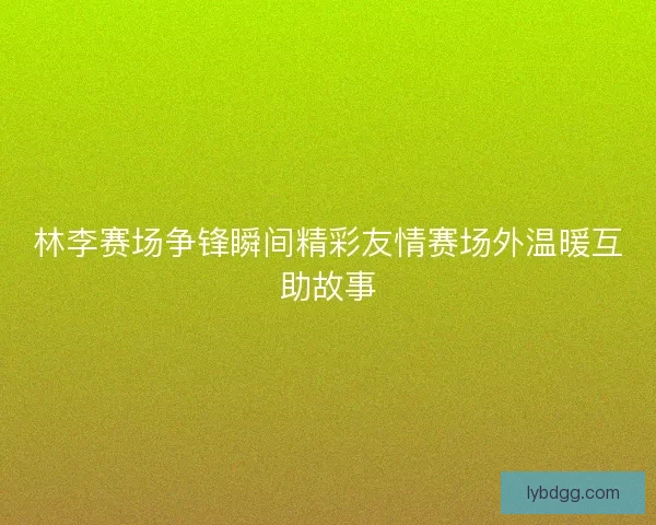 林李赛场争锋瞬间精彩友情赛场外温暖互助故事