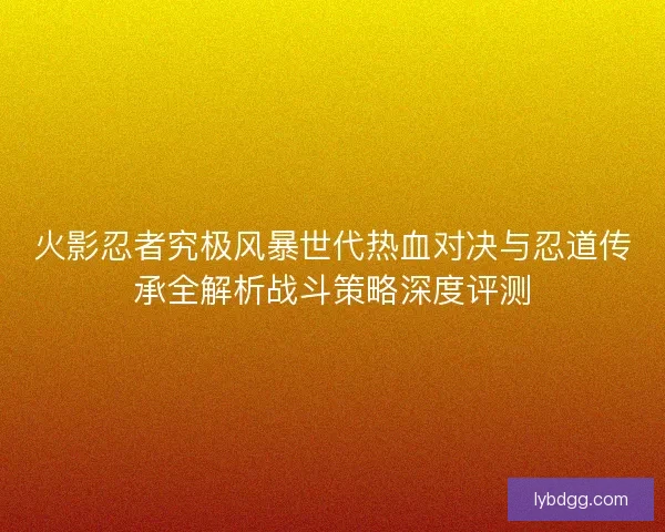火影忍者究极风暴世代热血对决与忍道传承全解析战斗策略深度评测