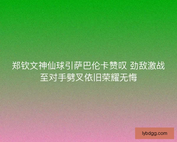 郑钦文神仙球引萨巴伦卡赞叹 劲敌激战至对手劈叉依旧荣耀无悔
