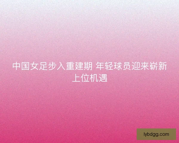 中国女足步入重建期 年轻球员迎来崭新上位机遇