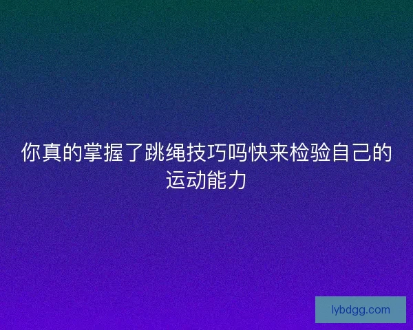 你真的掌握了跳绳技巧吗快来检验自己的运动能力