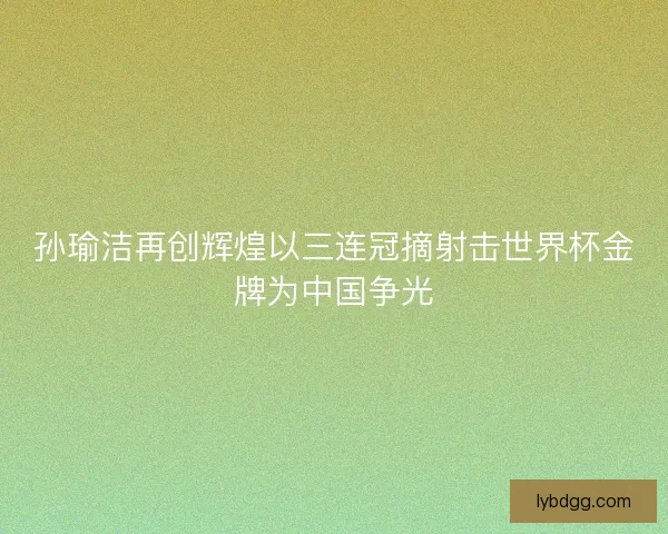 孙瑜洁再创辉煌以三连冠摘射击世界杯金牌为中国争光