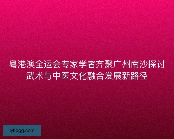 粤港澳全运会专家学者齐聚广州南沙探讨武术与中医文化融合发展新路径