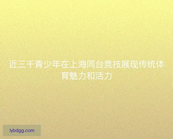 近三千青少年在上海同台竞技展现传统体育魅力和活力