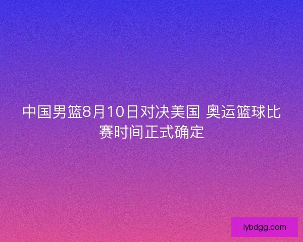 中国男篮8月10日对决美国 奥运篮球比赛时间正式确定
