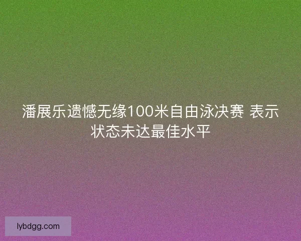 潘展乐遗憾无缘100米自由泳决赛 表示状态未达最佳水平