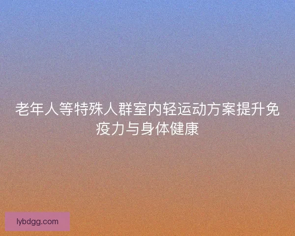 老年人等特殊人群室内轻运动方案提升免疫力与身体健康