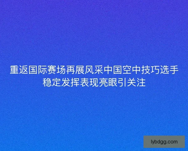 重返国际赛场再展风采中国空中技巧选手稳定发挥表现亮眼引关注
