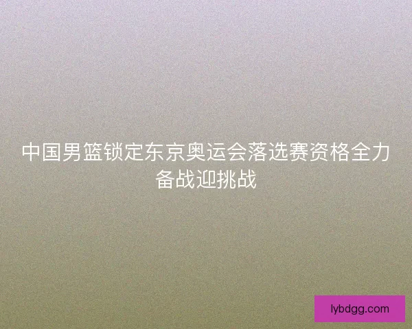中国男篮锁定东京奥运会落选赛资格全力备战迎挑战