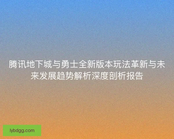 腾讯地下城与勇士全新版本玩法革新与未来发展趋势解析深度剖析报告