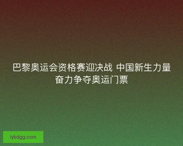巴黎奥运会资格赛迎决战 中国新生力量奋力争夺奥运门票