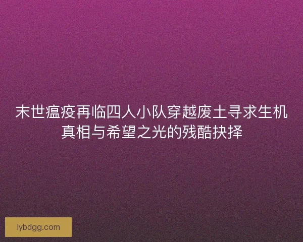 末世瘟疫再临四人小队穿越废土寻求生机真相与希望之光的残酷抉择