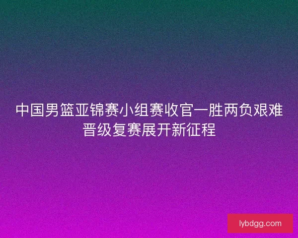 中国男篮亚锦赛小组赛收官一胜两负艰难晋级复赛展开新征程