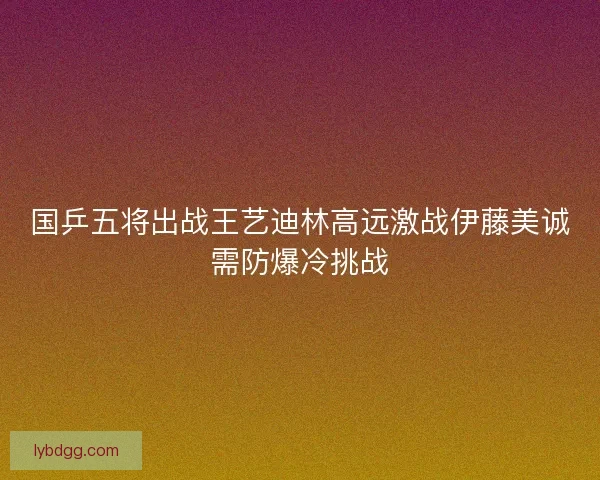 国乒五将出战王艺迪林高远激战伊藤美诚需防爆冷挑战