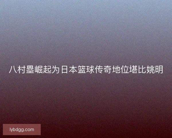 八村塁崛起为日本篮球传奇地位堪比姚明