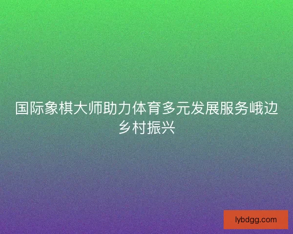 国际象棋大师助力体育多元发展服务峨边乡村振兴