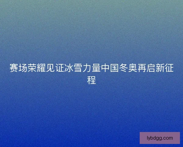 赛场荣耀见证冰雪力量中国冬奥再启新征程